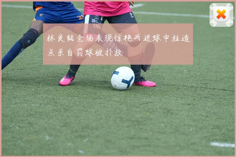林良铭全场表现惊艳两进球中柱造点亲自罚球被扑救