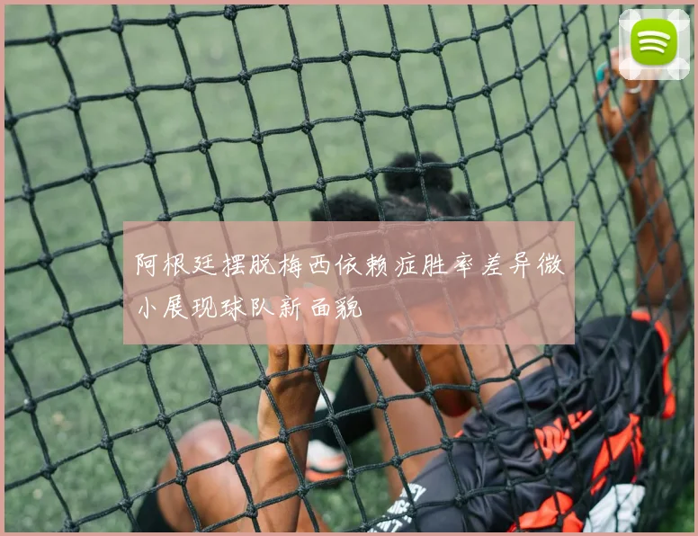 阿根廷摆脱梅西依赖症胜率差异微小展现球队新面貌