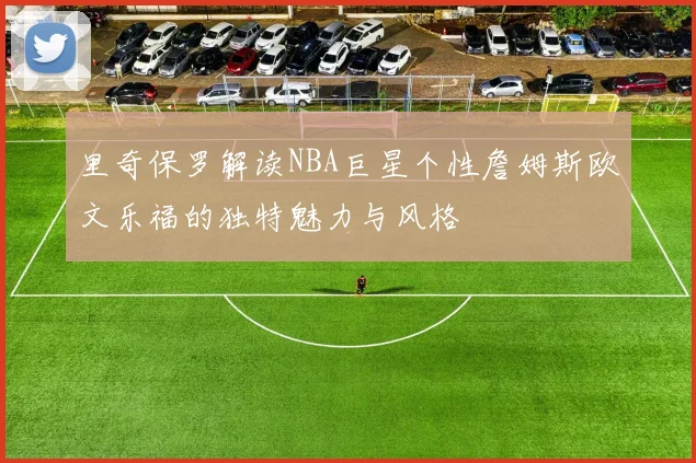 里奇保罗解读NBA巨星个性詹姆斯欧文乐福的独特魅力与风格