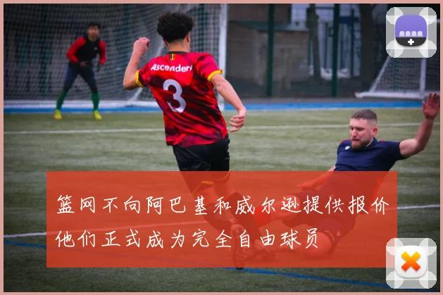 篮网不向阿巴基和威尔逊提供报价他们正式成为完全自由球员