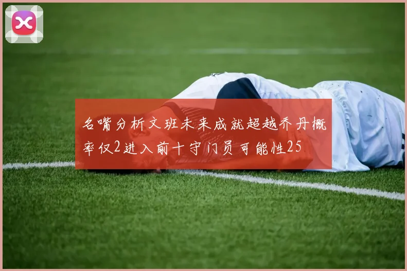 名嘴分析文班未来成就超越乔丹概率仅2进入前十守门员可能性25