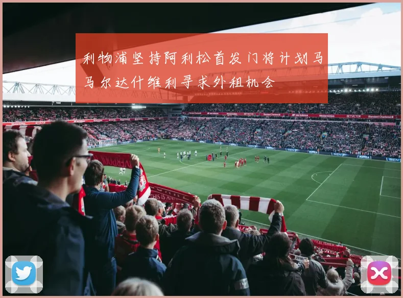 利物浦坚持阿利松首发门将计划马马尔达什维利寻求外租机会