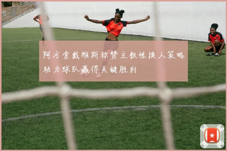 阿方索戴维斯称赞主教练换人策略助力球队赢得关键胜利