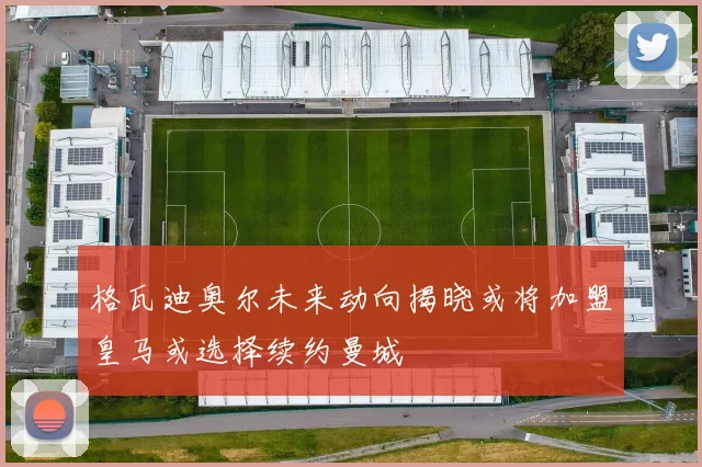 格瓦迪奥尔未来动向揭晓或将加盟皇马或选择续约曼城