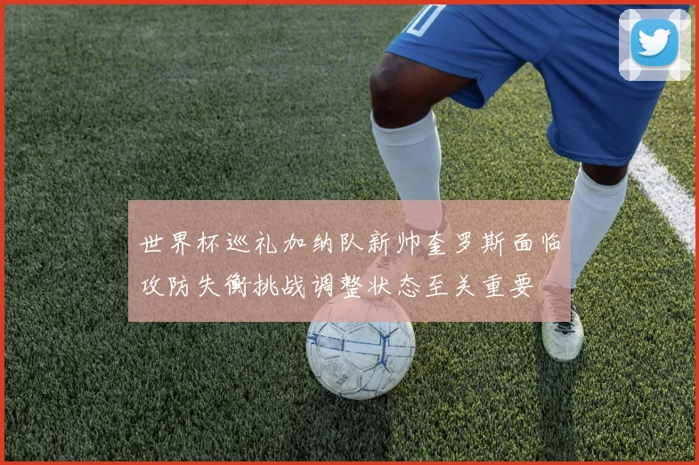 世界杯巡礼加纳队新帅奎罗斯面临攻防失衡挑战调整状态至关重要